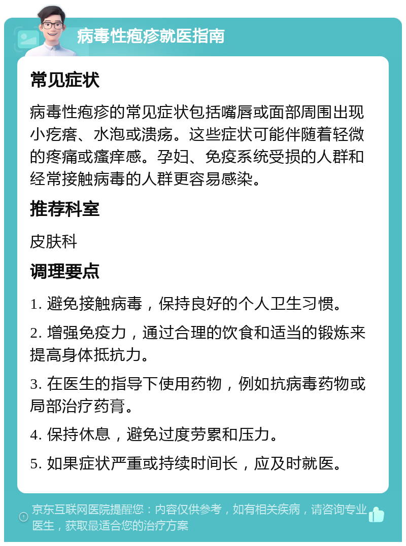 病毒性疱疹就医指南 常见症状 病毒性疱疹的常见症状包括嘴唇或面部周围出现小疙瘩、水泡或溃疡。这些症状可能伴随着轻微的疼痛或瘙痒感。孕妇、免疫系统受损的人群和经常接触病毒的人群更容易感染。 推荐科室 皮肤科 调理要点 1. 避免接触病毒，保持良好的个人卫生习惯。 2. 增强免疫力，通过合理的饮食和适当的锻炼来提高身体抵抗力。 3. 在医生的指导下使用药物，例如抗病毒药物或局部治疗药膏。 4. 保持休息，避免过度劳累和压力。 5. 如果症状严重或持续时间长，应及时就医。