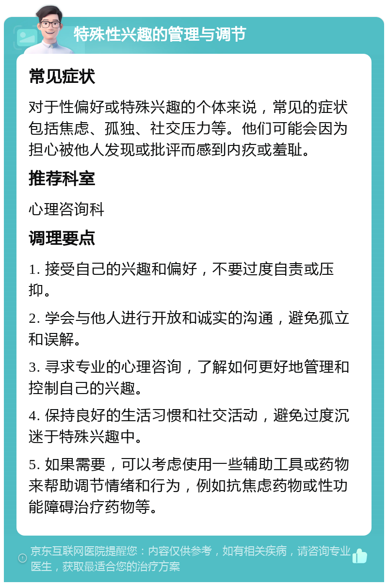 特殊性兴趣的管理与调节 常见症状 对于性偏好或特殊兴趣的个体来说，常见的症状包括焦虑、孤独、社交压力等。他们可能会因为担心被他人发现或批评而感到内疚或羞耻。 推荐科室 心理咨询科 调理要点 1. 接受自己的兴趣和偏好，不要过度自责或压抑。 2. 学会与他人进行开放和诚实的沟通，避免孤立和误解。 3. 寻求专业的心理咨询，了解如何更好地管理和控制自己的兴趣。 4. 保持良好的生活习惯和社交活动，避免过度沉迷于特殊兴趣中。 5. 如果需要，可以考虑使用一些辅助工具或药物来帮助调节情绪和行为，例如抗焦虑药物或性功能障碍治疗药物等。