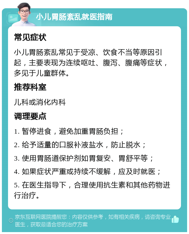 小儿胃肠紊乱就医指南 常见症状 小儿胃肠紊乱常见于受凉、饮食不当等原因引起，主要表现为连续呕吐、腹泻、腹痛等症状，多见于儿童群体。 推荐科室 儿科或消化内科 调理要点 1. 暂停进食，避免加重胃肠负担； 2. 给予适量的口服补液盐水，防止脱水； 3. 使用胃肠道保护剂如胃复安、胃舒平等； 4. 如果症状严重或持续不缓解，应及时就医； 5. 在医生指导下，合理使用抗生素和其他药物进行治疗。