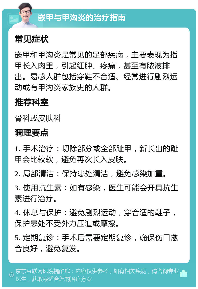 嵌甲与甲沟炎的治疗指南 常见症状 嵌甲和甲沟炎是常见的足部疾病，主要表现为指甲长入肉里，引起红肿、疼痛，甚至有脓液排出。易感人群包括穿鞋不合适、经常进行剧烈运动或有甲沟炎家族史的人群。 推荐科室 骨科或皮肤科 调理要点 1. 手术治疗：切除部分或全部趾甲，新长出的趾甲会比较软，避免再次长入皮肤。 2. 局部清洁：保持患处清洁，避免感染加重。 3. 使用抗生素：如有感染，医生可能会开具抗生素进行治疗。 4. 休息与保护：避免剧烈运动，穿合适的鞋子，保护患处不受外力压迫或摩擦。 5. 定期复诊：手术后需要定期复诊，确保伤口愈合良好，避免复发。