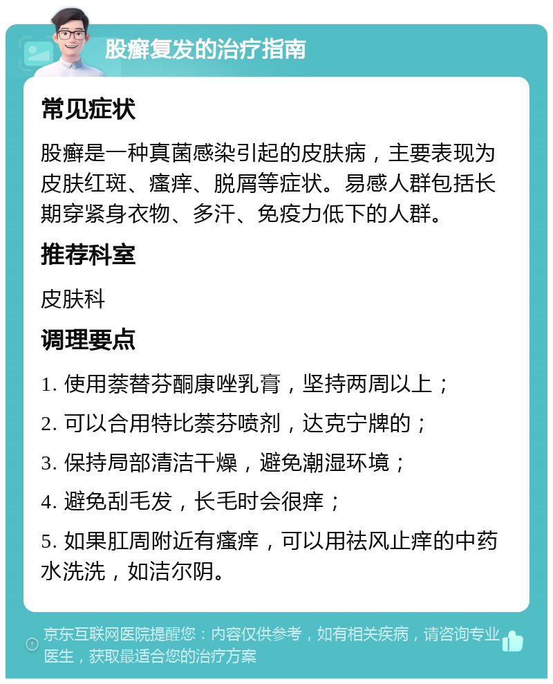 股癣复发的治疗指南 常见症状 股癣是一种真菌感染引起的皮肤病，主要表现为皮肤红斑、瘙痒、脱屑等症状。易感人群包括长期穿紧身衣物、多汗、免疫力低下的人群。 推荐科室 皮肤科 调理要点 1. 使用萘替芬酮康唑乳膏，坚持两周以上； 2. 可以合用特比萘芬喷剂，达克宁牌的； 3. 保持局部清洁干燥，避免潮湿环境； 4. 避免刮毛发，长毛时会很痒； 5. 如果肛周附近有瘙痒，可以用祛风止痒的中药水洗洗，如洁尔阴。