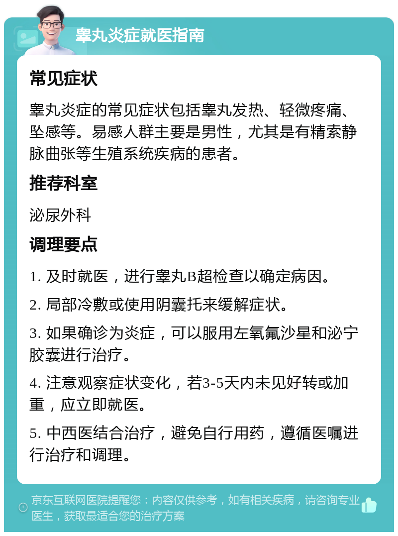 睾丸炎症就医指南 常见症状 睾丸炎症的常见症状包括睾丸发热、轻微疼痛、坠感等。易感人群主要是男性，尤其是有精索静脉曲张等生殖系统疾病的患者。 推荐科室 泌尿外科 调理要点 1. 及时就医，进行睾丸B超检查以确定病因。 2. 局部冷敷或使用阴囊托来缓解症状。 3. 如果确诊为炎症，可以服用左氧氟沙星和泌宁胶囊进行治疗。 4. 注意观察症状变化，若3-5天内未见好转或加重，应立即就医。 5. 中西医结合治疗，避免自行用药，遵循医嘱进行治疗和调理。