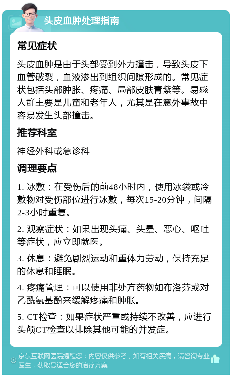 头皮血肿处理指南 常见症状 头皮血肿是由于头部受到外力撞击，导致头皮下血管破裂，血液渗出到组织间隙形成的。常见症状包括头部肿胀、疼痛、局部皮肤青紫等。易感人群主要是儿童和老年人，尤其是在意外事故中容易发生头部撞击。 推荐科室 神经外科或急诊科 调理要点 1. 冰敷：在受伤后的前48小时内，使用冰袋或冷敷物对受伤部位进行冰敷，每次15-20分钟，间隔2-3小时重复。 2. 观察症状：如果出现头痛、头晕、恶心、呕吐等症状，应立即就医。 3. 休息：避免剧烈运动和重体力劳动，保持充足的休息和睡眠。 4. 疼痛管理：可以使用非处方药物如布洛芬或对乙酰氨基酚来缓解疼痛和肿胀。 5. CT检查：如果症状严重或持续不改善，应进行头颅CT检查以排除其他可能的并发症。