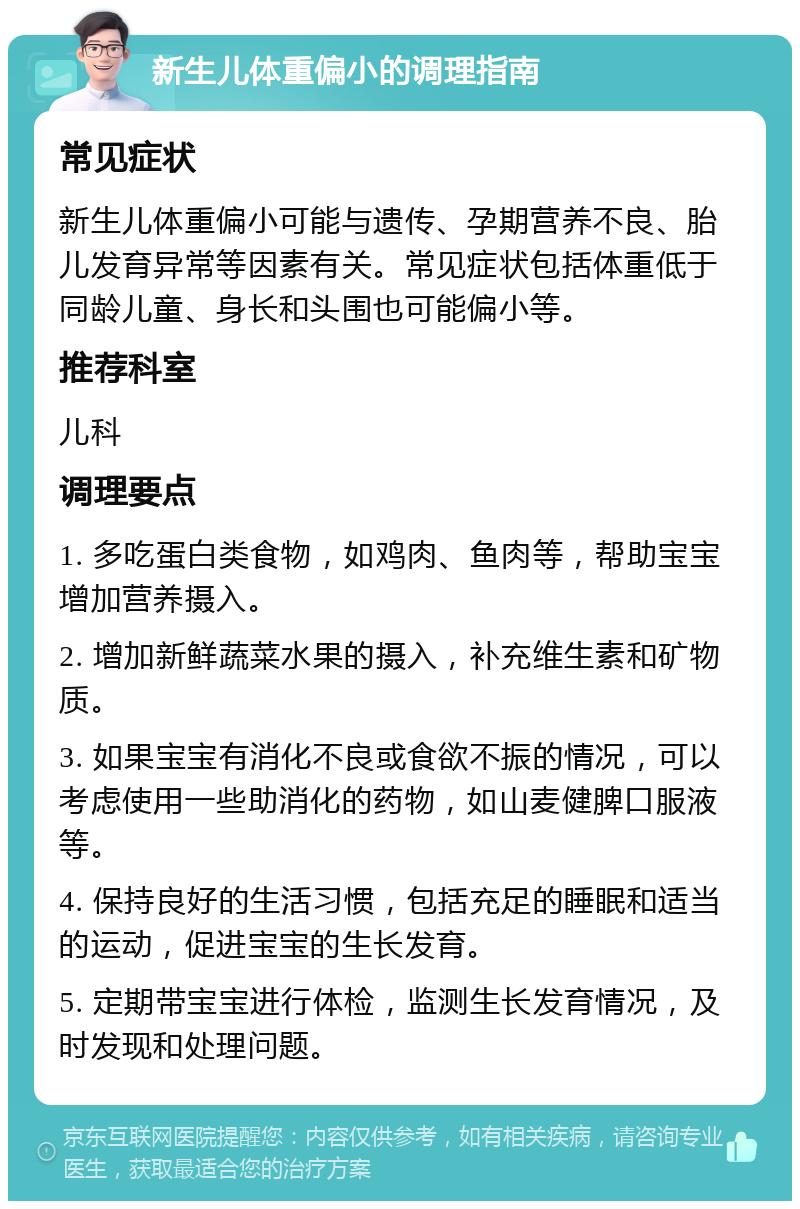 新生儿体重偏小的调理指南 常见症状 新生儿体重偏小可能与遗传、孕期营养不良、胎儿发育异常等因素有关。常见症状包括体重低于同龄儿童、身长和头围也可能偏小等。 推荐科室 儿科 调理要点 1. 多吃蛋白类食物，如鸡肉、鱼肉等，帮助宝宝增加营养摄入。 2. 增加新鲜蔬菜水果的摄入，补充维生素和矿物质。 3. 如果宝宝有消化不良或食欲不振的情况，可以考虑使用一些助消化的药物，如山麦健脾口服液等。 4. 保持良好的生活习惯，包括充足的睡眠和适当的运动，促进宝宝的生长发育。 5. 定期带宝宝进行体检，监测生长发育情况，及时发现和处理问题。