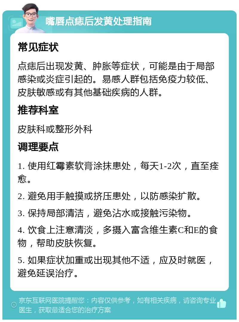 嘴唇点痣后发黄处理指南 常见症状 点痣后出现发黄、肿胀等症状，可能是由于局部感染或炎症引起的。易感人群包括免疫力较低、皮肤敏感或有其他基础疾病的人群。 推荐科室 皮肤科或整形外科 调理要点 1. 使用红霉素软膏涂抹患处，每天1-2次，直至痊愈。 2. 避免用手触摸或挤压患处，以防感染扩散。 3. 保持局部清洁，避免沾水或接触污染物。 4. 饮食上注意清淡，多摄入富含维生素C和E的食物，帮助皮肤恢复。 5. 如果症状加重或出现其他不适，应及时就医，避免延误治疗。