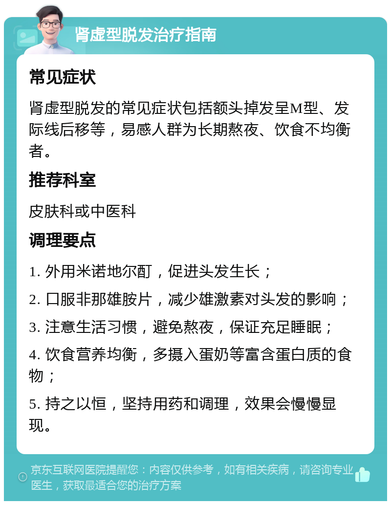 肾虚型脱发治疗指南 常见症状 肾虚型脱发的常见症状包括额头掉发呈M型、发际线后移等，易感人群为长期熬夜、饮食不均衡者。 推荐科室 皮肤科或中医科 调理要点 1. 外用米诺地尔酊，促进头发生长； 2. 口服非那雄胺片，减少雄激素对头发的影响； 3. 注意生活习惯，避免熬夜，保证充足睡眠； 4. 饮食营养均衡，多摄入蛋奶等富含蛋白质的食物； 5. 持之以恒，坚持用药和调理，效果会慢慢显现。