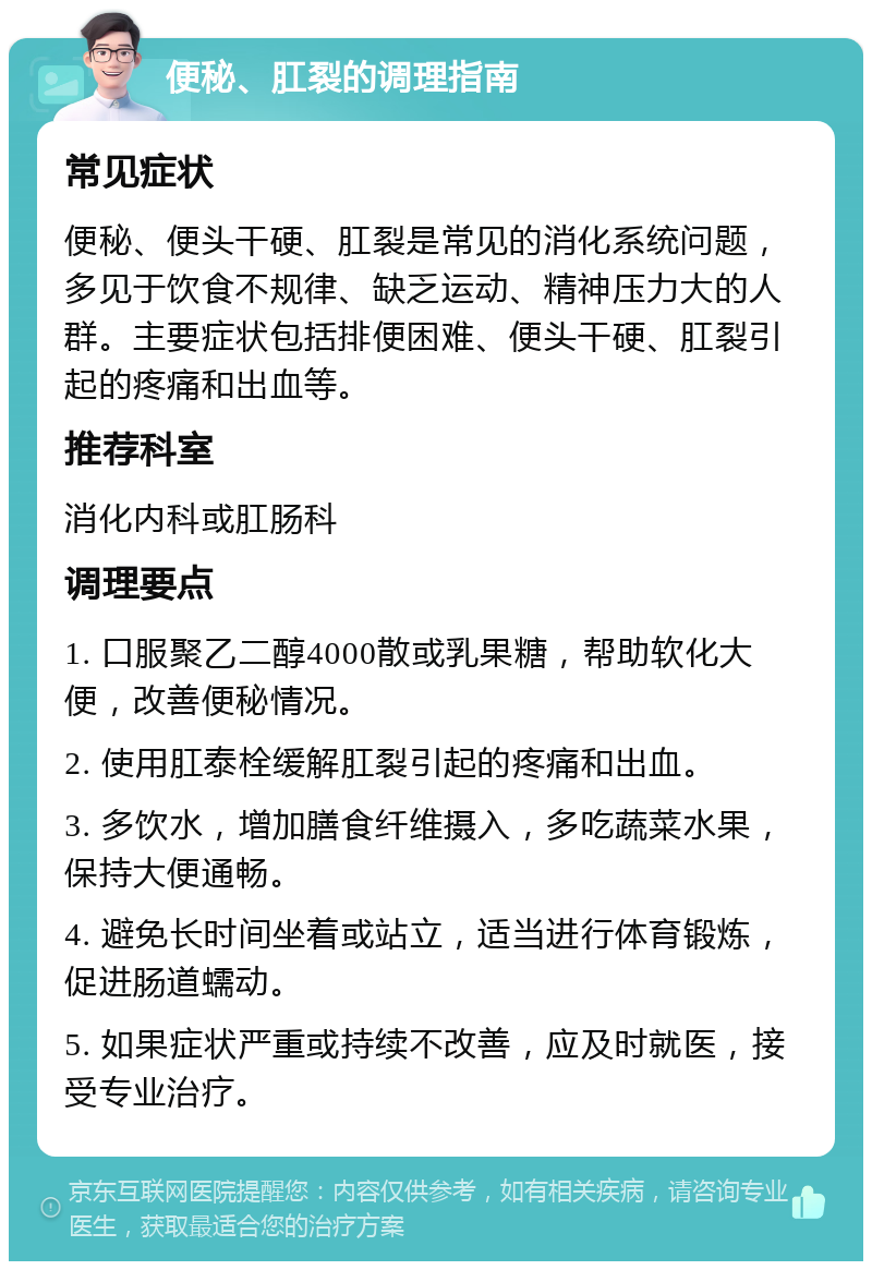 便秘、肛裂的调理指南 常见症状 便秘、便头干硬、肛裂是常见的消化系统问题，多见于饮食不规律、缺乏运动、精神压力大的人群。主要症状包括排便困难、便头干硬、肛裂引起的疼痛和出血等。 推荐科室 消化内科或肛肠科 调理要点 1. 口服聚乙二醇4000散或乳果糖，帮助软化大便，改善便秘情况。 2. 使用肛泰栓缓解肛裂引起的疼痛和出血。 3. 多饮水，增加膳食纤维摄入，多吃蔬菜水果，保持大便通畅。 4. 避免长时间坐着或站立，适当进行体育锻炼，促进肠道蠕动。 5. 如果症状严重或持续不改善，应及时就医，接受专业治疗。