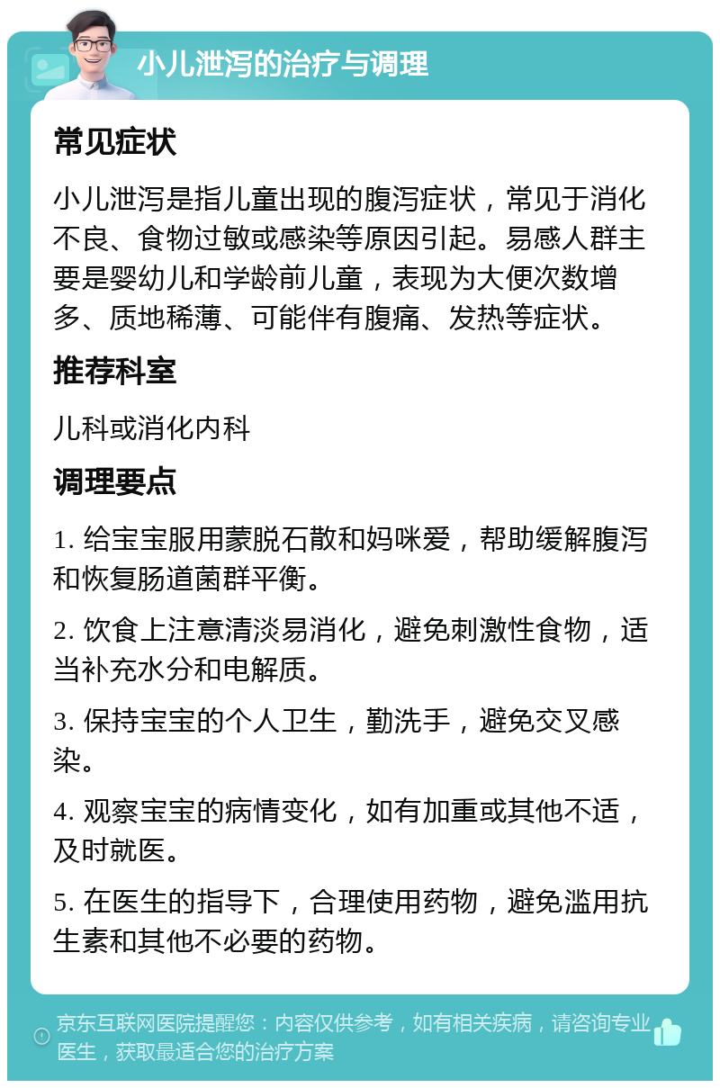 小儿泄泻的治疗与调理 常见症状 小儿泄泻是指儿童出现的腹泻症状，常见于消化不良、食物过敏或感染等原因引起。易感人群主要是婴幼儿和学龄前儿童，表现为大便次数增多、质地稀薄、可能伴有腹痛、发热等症状。 推荐科室 儿科或消化内科 调理要点 1. 给宝宝服用蒙脱石散和妈咪爱，帮助缓解腹泻和恢复肠道菌群平衡。 2. 饮食上注意清淡易消化，避免刺激性食物，适当补充水分和电解质。 3. 保持宝宝的个人卫生，勤洗手，避免交叉感染。 4. 观察宝宝的病情变化，如有加重或其他不适，及时就医。 5. 在医生的指导下，合理使用药物，避免滥用抗生素和其他不必要的药物。