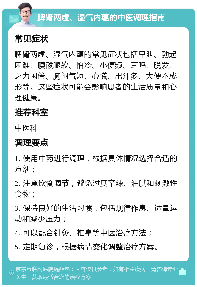 脾肾两虚、湿气内蕴的中医调理指南 常见症状 脾肾两虚、湿气内蕴的常见症状包括早泄、勃起困难、腰酸腿软、怕冷、小便频、耳鸣、脱发、乏力困倦、胸闷气短、心慌、出汗多、大便不成形等。这些症状可能会影响患者的生活质量和心理健康。 推荐科室 中医科 调理要点 1. 使用中药进行调理，根据具体情况选择合适的方剂； 2. 注意饮食调节，避免过度辛辣、油腻和刺激性食物； 3. 保持良好的生活习惯，包括规律作息、适量运动和减少压力； 4. 可以配合针灸、推拿等中医治疗方法； 5. 定期复诊，根据病情变化调整治疗方案。