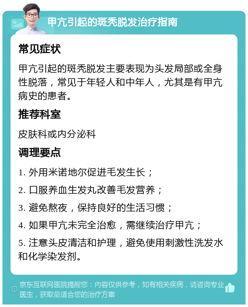 甲亢引起的斑秃脱发治疗指南 常见症状 甲亢引起的斑秃脱发主要表现为头发局部或全身性脱落，常见于年轻人和中年人，尤其是有甲亢病史的患者。 推荐科室 皮肤科或内分泌科 调理要点 1. 外用米诺地尔促进毛发生长； 2. 口服养血生发丸改善毛发营养； 3. 避免熬夜，保持良好的生活习惯； 4. 如果甲亢未完全治愈，需继续治疗甲亢； 5. 注意头皮清洁和护理，避免使用刺激性洗发水和化学染发剂。