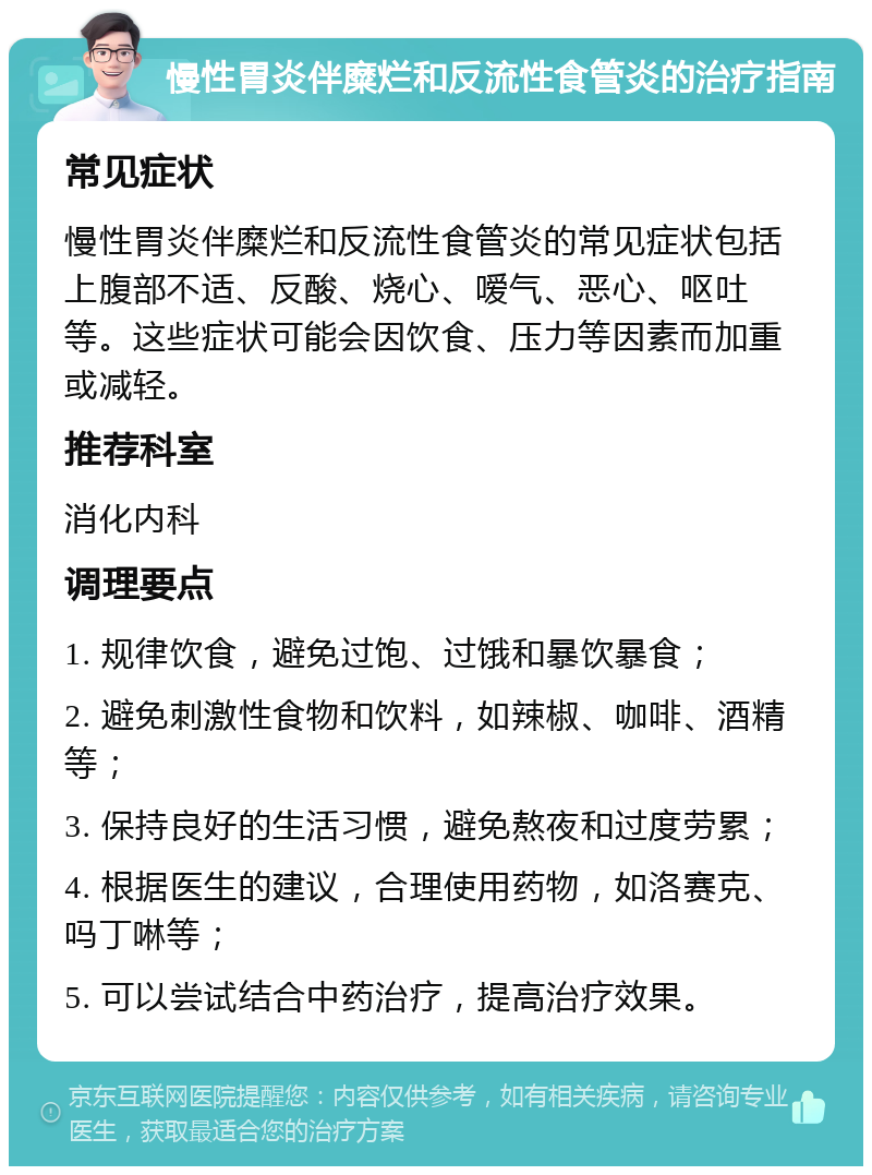 慢性胃炎伴糜烂和反流性食管炎的治疗指南 常见症状 慢性胃炎伴糜烂和反流性食管炎的常见症状包括上腹部不适、反酸、烧心、嗳气、恶心、呕吐等。这些症状可能会因饮食、压力等因素而加重或减轻。 推荐科室 消化内科 调理要点 1. 规律饮食，避免过饱、过饿和暴饮暴食； 2. 避免刺激性食物和饮料，如辣椒、咖啡、酒精等； 3. 保持良好的生活习惯，避免熬夜和过度劳累； 4. 根据医生的建议，合理使用药物，如洛赛克、吗丁啉等； 5. 可以尝试结合中药治疗，提高治疗效果。