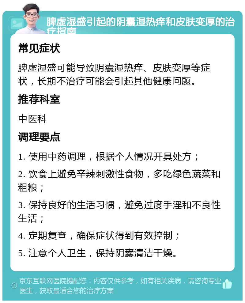 脾虚湿盛引起的阴囊湿热痒和皮肤变厚的治疗指南 常见症状 脾虚湿盛可能导致阴囊湿热痒、皮肤变厚等症状，长期不治疗可能会引起其他健康问题。 推荐科室 中医科 调理要点 1. 使用中药调理，根据个人情况开具处方； 2. 饮食上避免辛辣刺激性食物，多吃绿色蔬菜和粗粮； 3. 保持良好的生活习惯，避免过度手淫和不良性生活； 4. 定期复查，确保症状得到有效控制； 5. 注意个人卫生，保持阴囊清洁干燥。