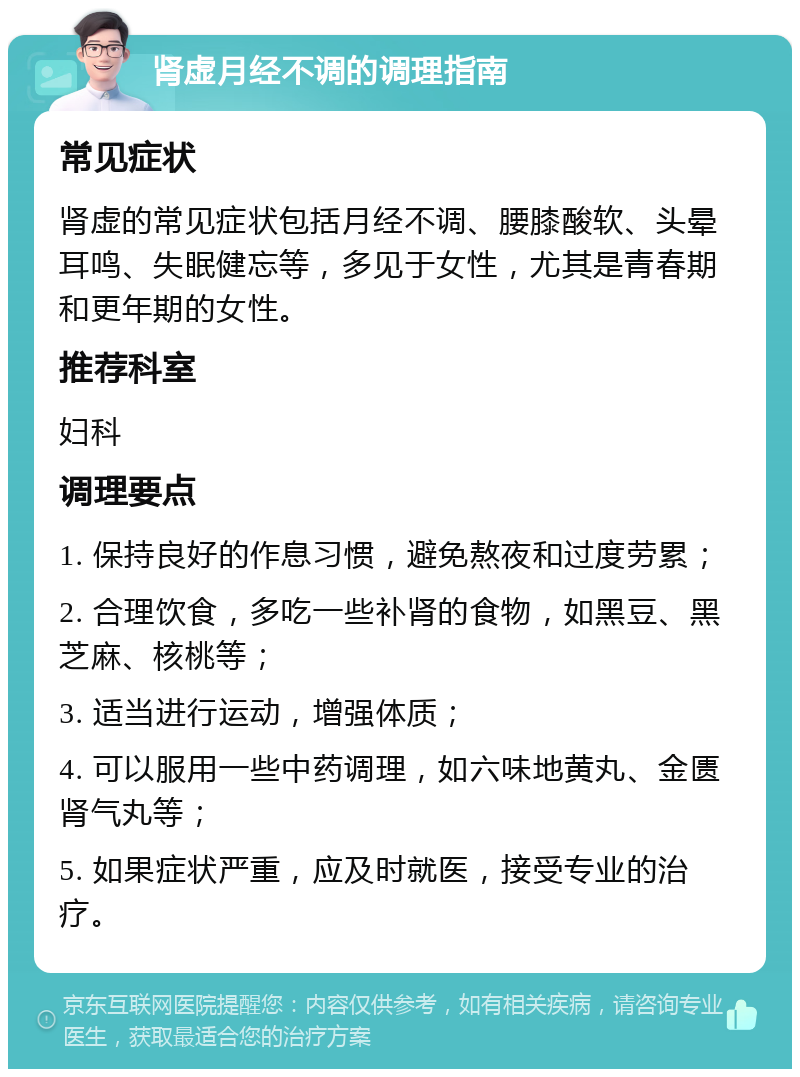 肾虚月经不调的调理指南 常见症状 肾虚的常见症状包括月经不调、腰膝酸软、头晕耳鸣、失眠健忘等，多见于女性，尤其是青春期和更年期的女性。 推荐科室 妇科 调理要点 1. 保持良好的作息习惯，避免熬夜和过度劳累； 2. 合理饮食，多吃一些补肾的食物，如黑豆、黑芝麻、核桃等； 3. 适当进行运动，增强体质； 4. 可以服用一些中药调理，如六味地黄丸、金匮肾气丸等； 5. 如果症状严重，应及时就医，接受专业的治疗。