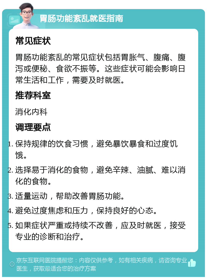 胃肠功能紊乱就医指南 常见症状 胃肠功能紊乱的常见症状包括胃胀气、腹痛、腹泻或便秘、食欲不振等。这些症状可能会影响日常生活和工作，需要及时就医。 推荐科室 消化内科 调理要点 保持规律的饮食习惯，避免暴饮暴食和过度饥饿。 选择易于消化的食物，避免辛辣、油腻、难以消化的食物。 适量运动，帮助改善胃肠功能。 避免过度焦虑和压力，保持良好的心态。 如果症状严重或持续不改善，应及时就医，接受专业的诊断和治疗。