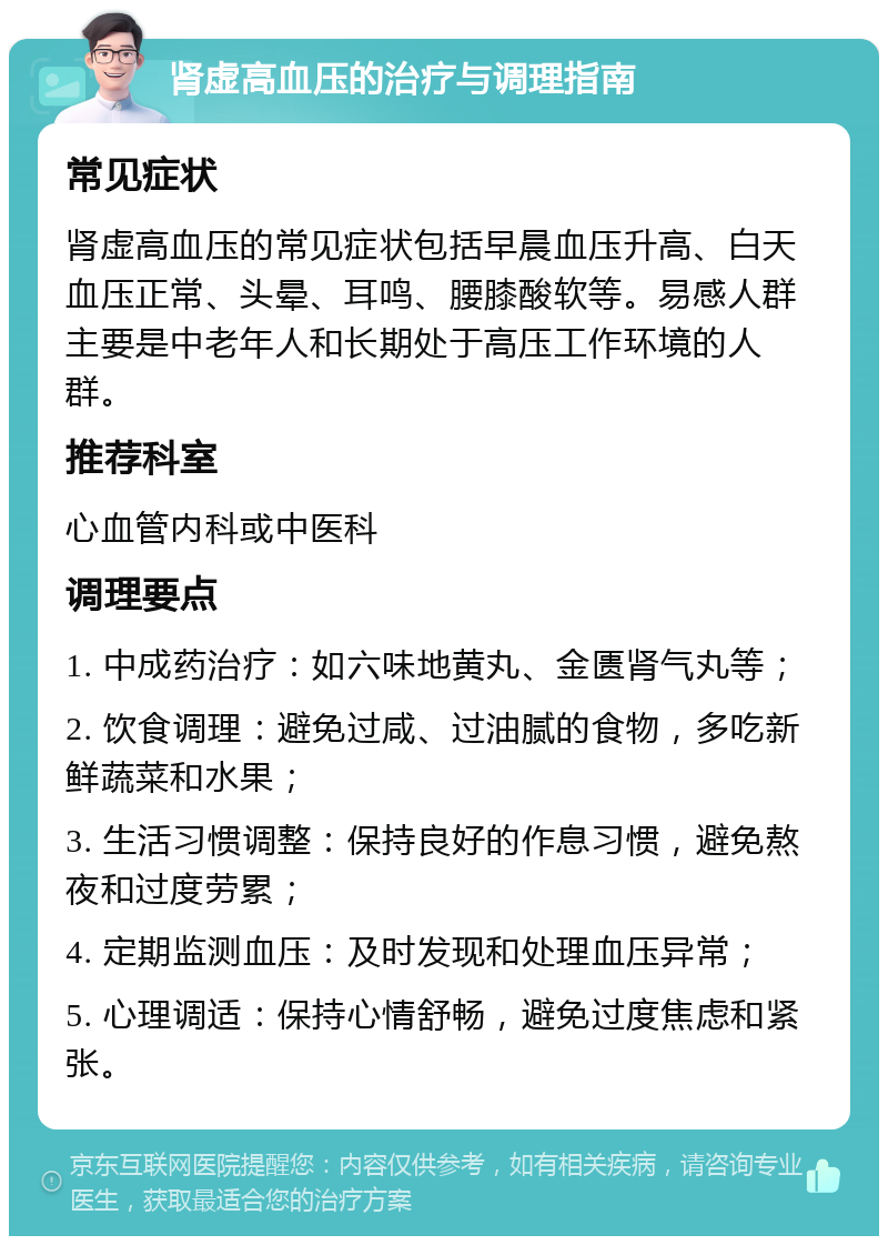 肾虚高血压的治疗与调理指南 常见症状 肾虚高血压的常见症状包括早晨血压升高、白天血压正常、头晕、耳鸣、腰膝酸软等。易感人群主要是中老年人和长期处于高压工作环境的人群。 推荐科室 心血管内科或中医科 调理要点 1. 中成药治疗：如六味地黄丸、金匮肾气丸等； 2. 饮食调理：避免过咸、过油腻的食物，多吃新鲜蔬菜和水果； 3. 生活习惯调整：保持良好的作息习惯，避免熬夜和过度劳累； 4. 定期监测血压：及时发现和处理血压异常； 5. 心理调适：保持心情舒畅，避免过度焦虑和紧张。