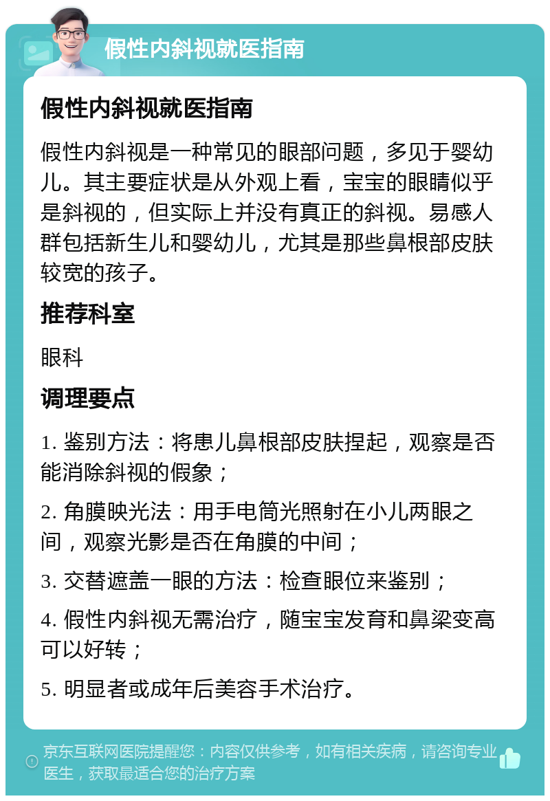 假性内斜视就医指南 假性内斜视就医指南 假性内斜视是一种常见的眼部问题，多见于婴幼儿。其主要症状是从外观上看，宝宝的眼睛似乎是斜视的，但实际上并没有真正的斜视。易感人群包括新生儿和婴幼儿，尤其是那些鼻根部皮肤较宽的孩子。 推荐科室 眼科 调理要点 1. 鉴别方法：将患儿鼻根部皮肤捏起，观察是否能消除斜视的假象； 2. 角膜映光法：用手电筒光照射在小儿两眼之间，观察光影是否在角膜的中间； 3. 交替遮盖一眼的方法：检查眼位来鉴别； 4. 假性内斜视无需治疗，随宝宝发育和鼻梁变高可以好转； 5. 明显者或成年后美容手术治疗。