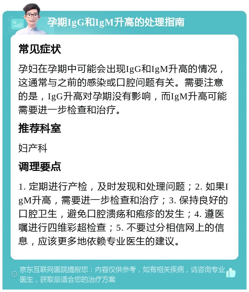 孕期IgG和IgM升高的处理指南 常见症状 孕妇在孕期中可能会出现IgG和IgM升高的情况，这通常与之前的感染或口腔问题有关。需要注意的是，IgG升高对孕期没有影响，而IgM升高可能需要进一步检查和治疗。 推荐科室 妇产科 调理要点 1. 定期进行产检，及时发现和处理问题；2. 如果IgM升高，需要进一步检查和治疗；3. 保持良好的口腔卫生，避免口腔溃疡和疱疹的发生；4. 遵医嘱进行四维彩超检查；5. 不要过分相信网上的信息，应该更多地依赖专业医生的建议。