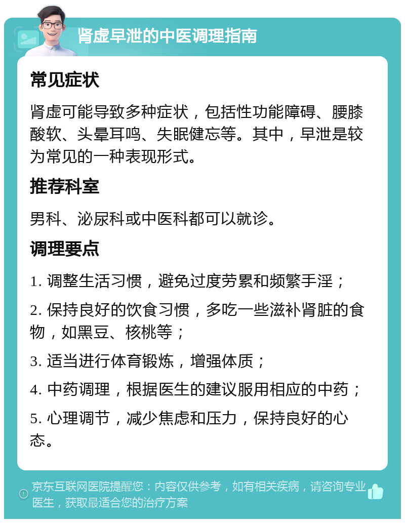 肾虚早泄的中医调理指南 常见症状 肾虚可能导致多种症状，包括性功能障碍、腰膝酸软、头晕耳鸣、失眠健忘等。其中，早泄是较为常见的一种表现形式。 推荐科室 男科、泌尿科或中医科都可以就诊。 调理要点 1. 调整生活习惯，避免过度劳累和频繁手淫； 2. 保持良好的饮食习惯，多吃一些滋补肾脏的食物，如黑豆、核桃等； 3. 适当进行体育锻炼，增强体质； 4. 中药调理，根据医生的建议服用相应的中药； 5. 心理调节，减少焦虑和压力，保持良好的心态。