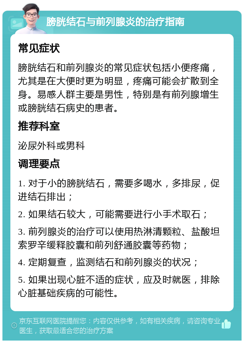 膀胱结石与前列腺炎的治疗指南 常见症状 膀胱结石和前列腺炎的常见症状包括小便疼痛，尤其是在大便时更为明显，疼痛可能会扩散到全身。易感人群主要是男性，特别是有前列腺增生或膀胱结石病史的患者。 推荐科室 泌尿外科或男科 调理要点 1. 对于小的膀胱结石，需要多喝水，多排尿，促进结石排出； 2. 如果结石较大，可能需要进行小手术取石； 3. 前列腺炎的治疗可以使用热淋清颗粒、盐酸坦索罗辛缓释胶囊和前列舒通胶囊等药物； 4. 定期复查，监测结石和前列腺炎的状况； 5. 如果出现心脏不适的症状，应及时就医，排除心脏基础疾病的可能性。