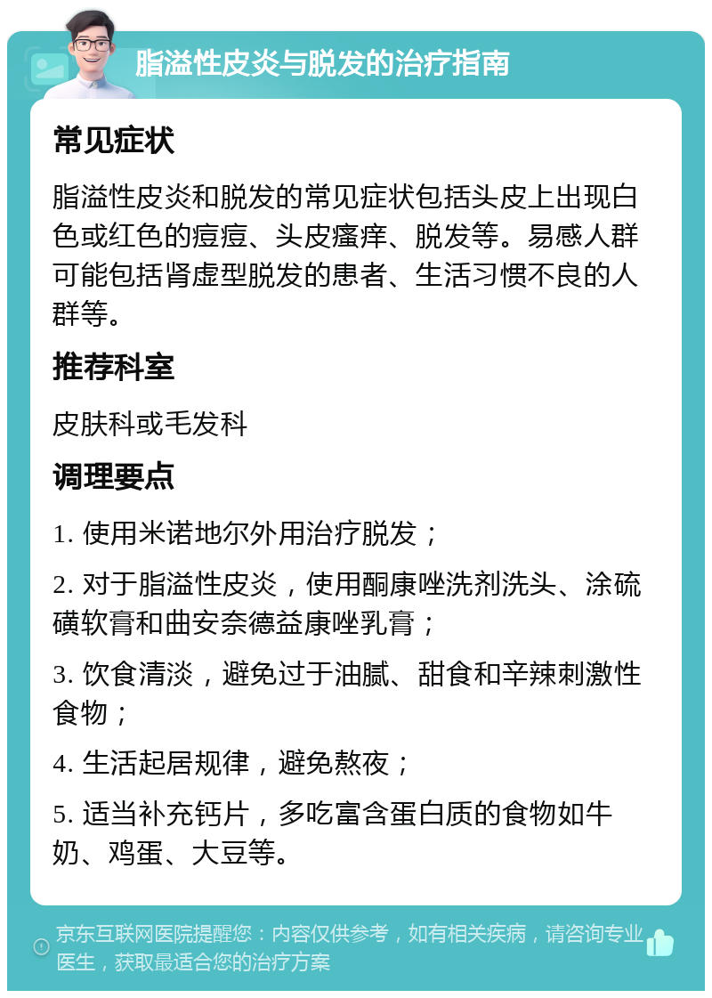 脂溢性皮炎与脱发的治疗指南 常见症状 脂溢性皮炎和脱发的常见症状包括头皮上出现白色或红色的痘痘、头皮瘙痒、脱发等。易感人群可能包括肾虚型脱发的患者、生活习惯不良的人群等。 推荐科室 皮肤科或毛发科 调理要点 1. 使用米诺地尔外用治疗脱发； 2. 对于脂溢性皮炎，使用酮康唑洗剂洗头、涂硫磺软膏和曲安奈德益康唑乳膏； 3. 饮食清淡，避免过于油腻、甜食和辛辣刺激性食物； 4. 生活起居规律，避免熬夜； 5. 适当补充钙片，多吃富含蛋白质的食物如牛奶、鸡蛋、大豆等。