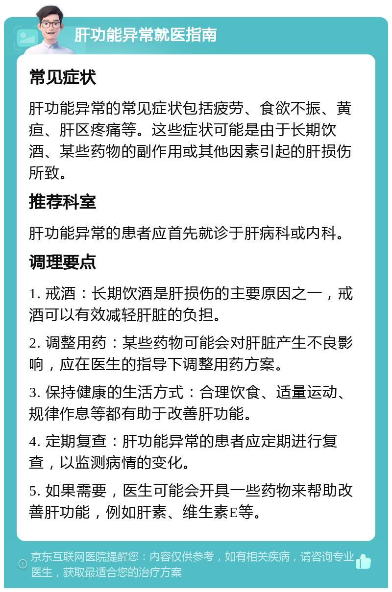 肝功能异常就医指南 常见症状 肝功能异常的常见症状包括疲劳、食欲不振、黄疸、肝区疼痛等。这些症状可能是由于长期饮酒、某些药物的副作用或其他因素引起的肝损伤所致。 推荐科室 肝功能异常的患者应首先就诊于肝病科或内科。 调理要点 1. 戒酒：长期饮酒是肝损伤的主要原因之一，戒酒可以有效减轻肝脏的负担。 2. 调整用药：某些药物可能会对肝脏产生不良影响，应在医生的指导下调整用药方案。 3. 保持健康的生活方式：合理饮食、适量运动、规律作息等都有助于改善肝功能。 4. 定期复查：肝功能异常的患者应定期进行复查，以监测病情的变化。 5. 如果需要，医生可能会开具一些药物来帮助改善肝功能，例如肝素、维生素E等。