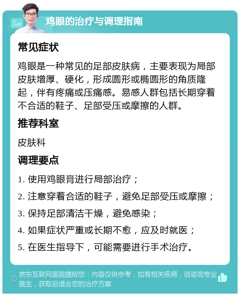 鸡眼的治疗与调理指南 常见症状 鸡眼是一种常见的足部皮肤病，主要表现为局部皮肤增厚、硬化，形成圆形或椭圆形的角质隆起，伴有疼痛或压痛感。易感人群包括长期穿着不合适的鞋子、足部受压或摩擦的人群。 推荐科室 皮肤科 调理要点 1. 使用鸡眼膏进行局部治疗； 2. 注意穿着合适的鞋子，避免足部受压或摩擦； 3. 保持足部清洁干燥，避免感染； 4. 如果症状严重或长期不愈，应及时就医； 5. 在医生指导下，可能需要进行手术治疗。