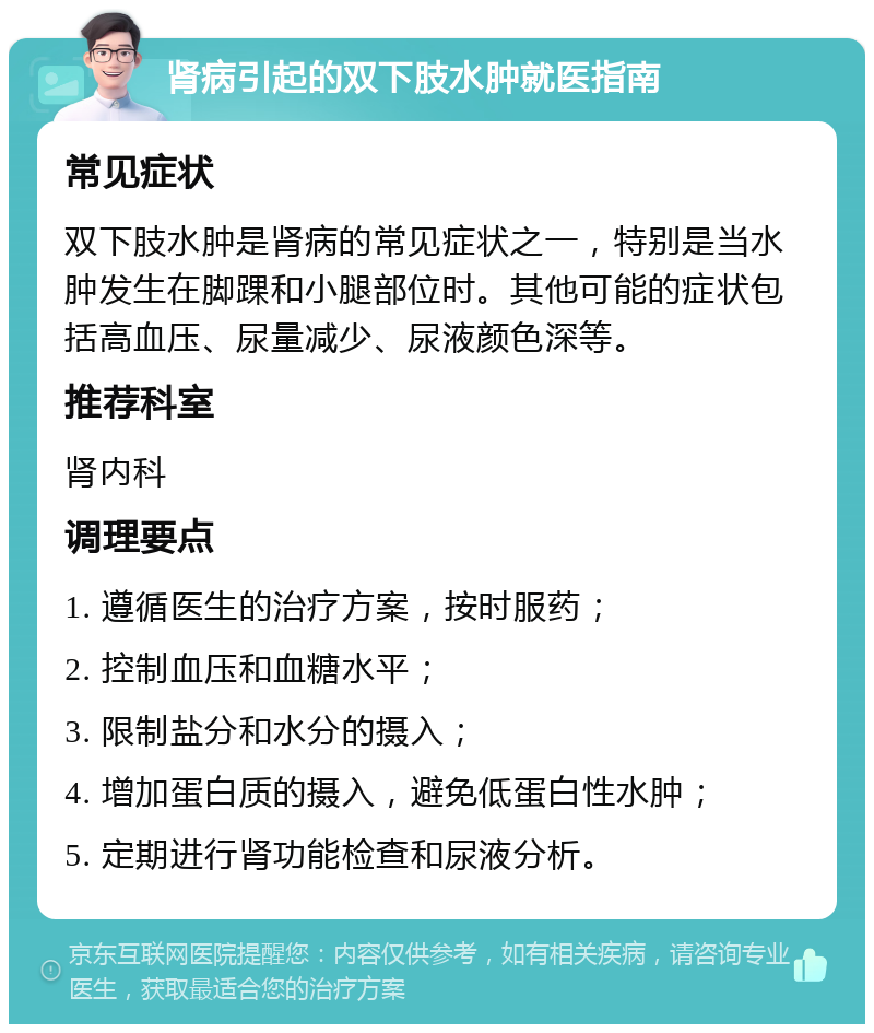 肾病引起的双下肢水肿就医指南 常见症状 双下肢水肿是肾病的常见症状之一，特别是当水肿发生在脚踝和小腿部位时。其他可能的症状包括高血压、尿量减少、尿液颜色深等。 推荐科室 肾内科 调理要点 1. 遵循医生的治疗方案，按时服药； 2. 控制血压和血糖水平； 3. 限制盐分和水分的摄入； 4. 增加蛋白质的摄入，避免低蛋白性水肿； 5. 定期进行肾功能检查和尿液分析。