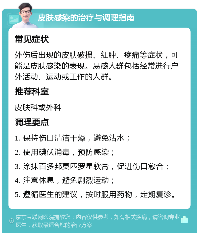 皮肤感染的治疗与调理指南 常见症状 外伤后出现的皮肤破损、红肿、疼痛等症状，可能是皮肤感染的表现。易感人群包括经常进行户外活动、运动或工作的人群。 推荐科室 皮肤科或外科 调理要点 1. 保持伤口清洁干燥，避免沾水； 2. 使用碘伏消毒，预防感染； 3. 涂抹百多邦莫匹罗星软膏，促进伤口愈合； 4. 注意休息，避免剧烈运动； 5. 遵循医生的建议，按时服用药物，定期复诊。