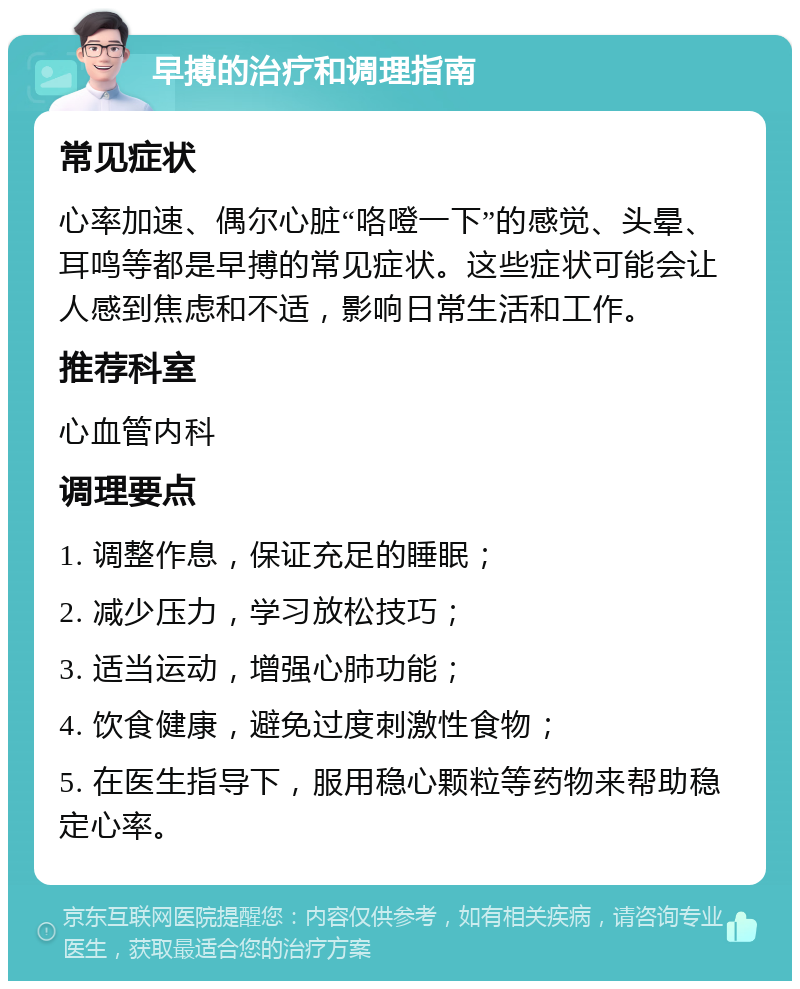 早搏的治疗和调理指南 常见症状 心率加速、偶尔心脏“咯噔一下”的感觉、头晕、耳鸣等都是早搏的常见症状。这些症状可能会让人感到焦虑和不适，影响日常生活和工作。 推荐科室 心血管内科 调理要点 1. 调整作息，保证充足的睡眠； 2. 减少压力，学习放松技巧； 3. 适当运动，增强心肺功能； 4. 饮食健康，避免过度刺激性食物； 5. 在医生指导下，服用稳心颗粒等药物来帮助稳定心率。