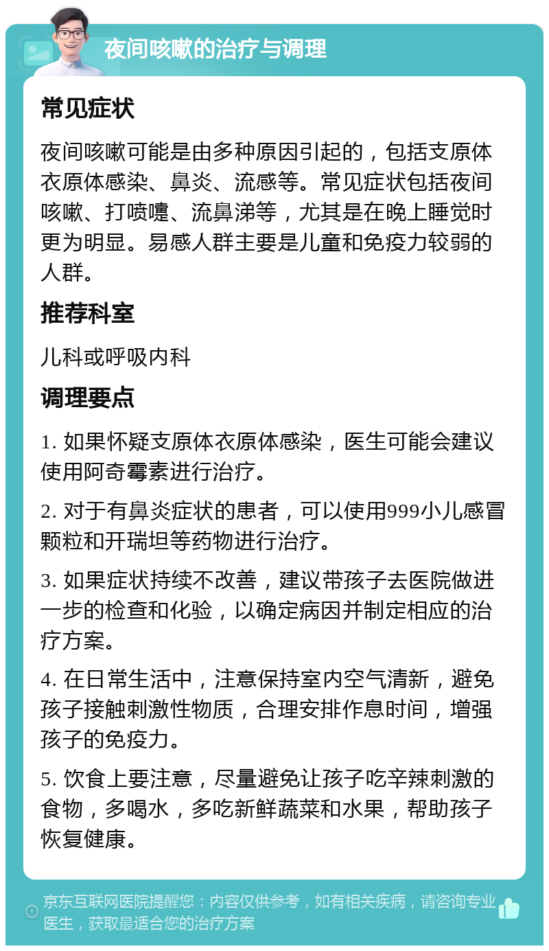 夜间咳嗽的治疗与调理 常见症状 夜间咳嗽可能是由多种原因引起的，包括支原体衣原体感染、鼻炎、流感等。常见症状包括夜间咳嗽、打喷嚏、流鼻涕等，尤其是在晚上睡觉时更为明显。易感人群主要是儿童和免疫力较弱的人群。 推荐科室 儿科或呼吸内科 调理要点 1. 如果怀疑支原体衣原体感染，医生可能会建议使用阿奇霉素进行治疗。 2. 对于有鼻炎症状的患者，可以使用999小儿感冒颗粒和开瑞坦等药物进行治疗。 3. 如果症状持续不改善，建议带孩子去医院做进一步的检查和化验，以确定病因并制定相应的治疗方案。 4. 在日常生活中，注意保持室内空气清新，避免孩子接触刺激性物质，合理安排作息时间，增强孩子的免疫力。 5. 饮食上要注意，尽量避免让孩子吃辛辣刺激的食物，多喝水，多吃新鲜蔬菜和水果，帮助孩子恢复健康。