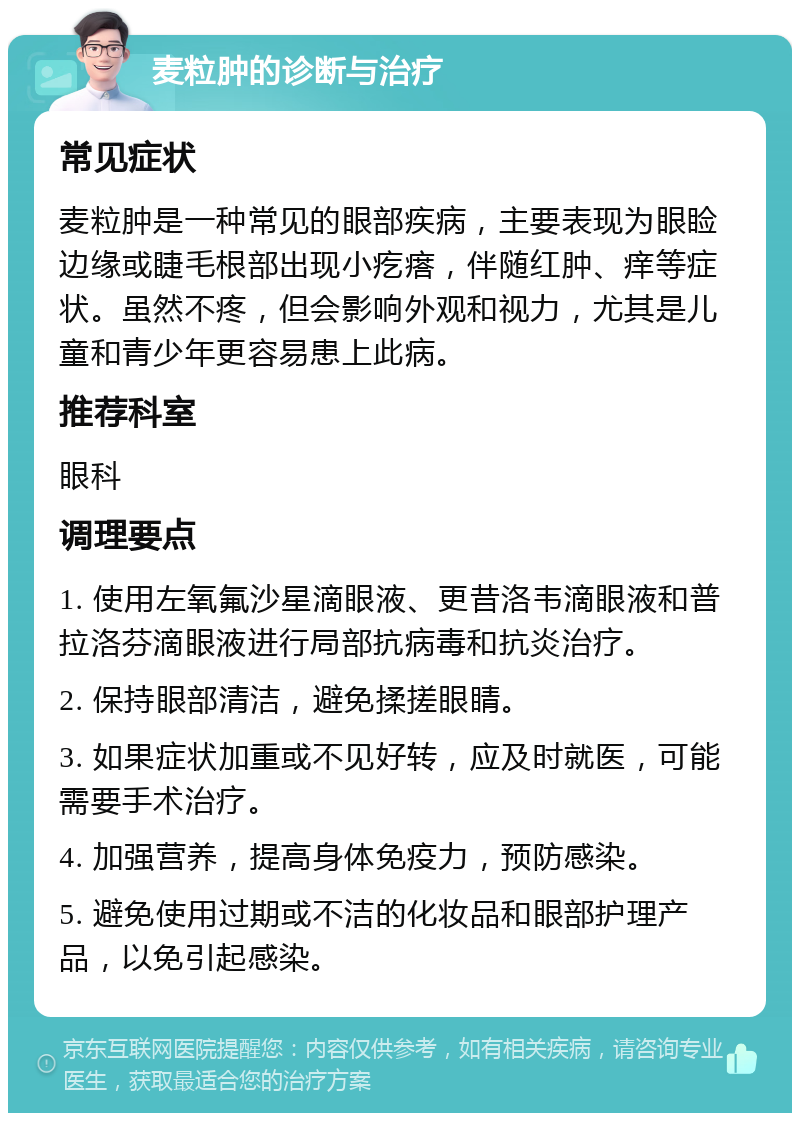 麦粒肿的诊断与治疗 常见症状 麦粒肿是一种常见的眼部疾病，主要表现为眼睑边缘或睫毛根部出现小疙瘩，伴随红肿、痒等症状。虽然不疼，但会影响外观和视力，尤其是儿童和青少年更容易患上此病。 推荐科室 眼科 调理要点 1. 使用左氧氟沙星滴眼液、更昔洛韦滴眼液和普拉洛芬滴眼液进行局部抗病毒和抗炎治疗。 2. 保持眼部清洁，避免揉搓眼睛。 3. 如果症状加重或不见好转，应及时就医，可能需要手术治疗。 4. 加强营养，提高身体免疫力，预防感染。 5. 避免使用过期或不洁的化妆品和眼部护理产品，以免引起感染。