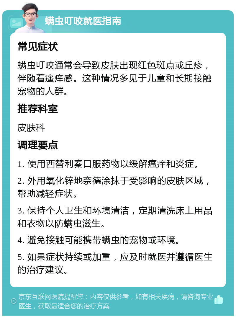 螨虫叮咬就医指南 常见症状 螨虫叮咬通常会导致皮肤出现红色斑点或丘疹，伴随着瘙痒感。这种情况多见于儿童和长期接触宠物的人群。 推荐科室 皮肤科 调理要点 1. 使用西替利秦口服药物以缓解瘙痒和炎症。 2. 外用氧化锌地奈德涂抹于受影响的皮肤区域，帮助减轻症状。 3. 保持个人卫生和环境清洁，定期清洗床上用品和衣物以防螨虫滋生。 4. 避免接触可能携带螨虫的宠物或环境。 5. 如果症状持续或加重，应及时就医并遵循医生的治疗建议。