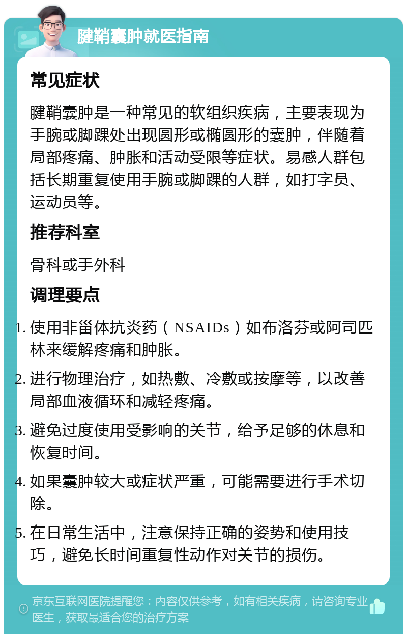 腱鞘囊肿就医指南 常见症状 腱鞘囊肿是一种常见的软组织疾病，主要表现为手腕或脚踝处出现圆形或椭圆形的囊肿，伴随着局部疼痛、肿胀和活动受限等症状。易感人群包括长期重复使用手腕或脚踝的人群，如打字员、运动员等。 推荐科室 骨科或手外科 调理要点 使用非甾体抗炎药（NSAIDs）如布洛芬或阿司匹林来缓解疼痛和肿胀。 进行物理治疗，如热敷、冷敷或按摩等，以改善局部血液循环和减轻疼痛。 避免过度使用受影响的关节，给予足够的休息和恢复时间。 如果囊肿较大或症状严重，可能需要进行手术切除。 在日常生活中，注意保持正确的姿势和使用技巧，避免长时间重复性动作对关节的损伤。