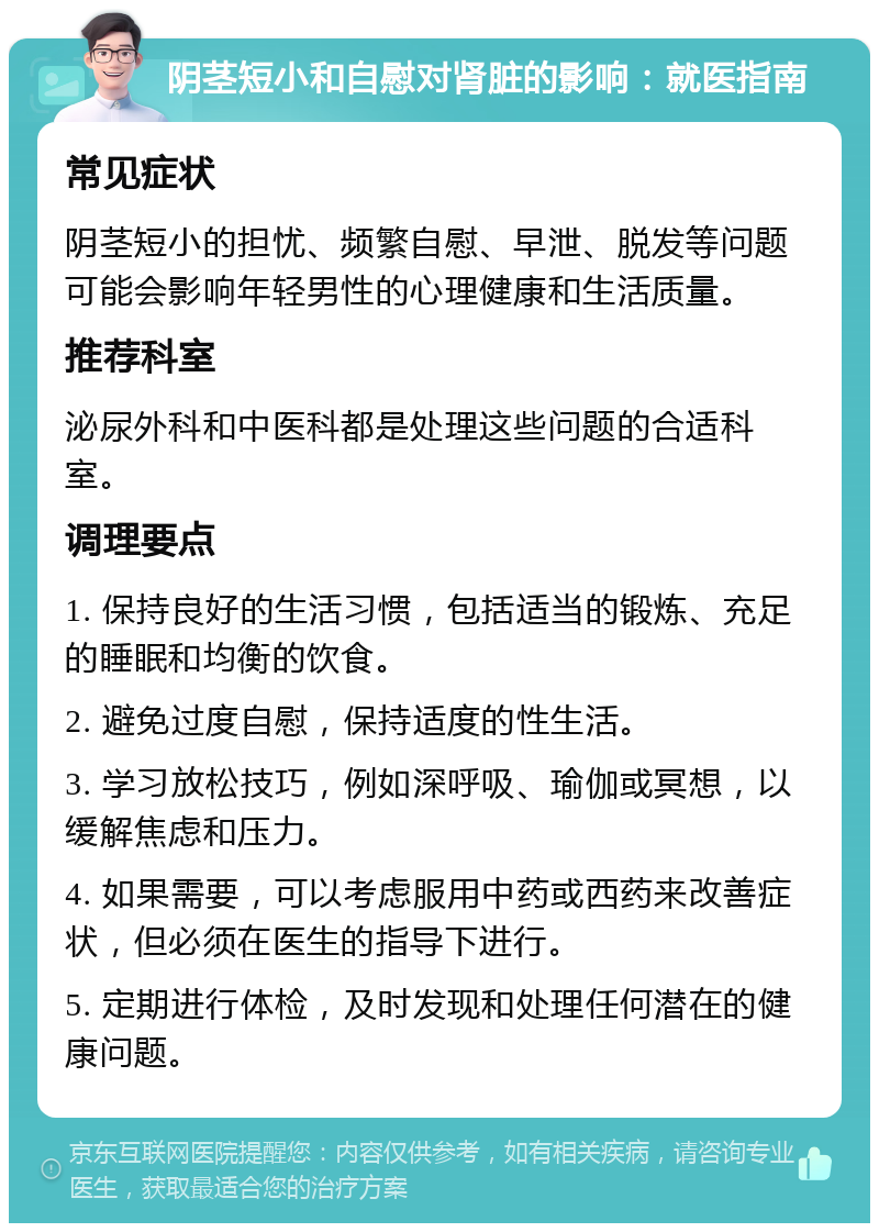 阴茎短小和自慰对肾脏的影响：就医指南 常见症状 阴茎短小的担忧、频繁自慰、早泄、脱发等问题可能会影响年轻男性的心理健康和生活质量。 推荐科室 泌尿外科和中医科都是处理这些问题的合适科室。 调理要点 1. 保持良好的生活习惯，包括适当的锻炼、充足的睡眠和均衡的饮食。 2. 避免过度自慰，保持适度的性生活。 3. 学习放松技巧，例如深呼吸、瑜伽或冥想，以缓解焦虑和压力。 4. 如果需要，可以考虑服用中药或西药来改善症状，但必须在医生的指导下进行。 5. 定期进行体检，及时发现和处理任何潜在的健康问题。