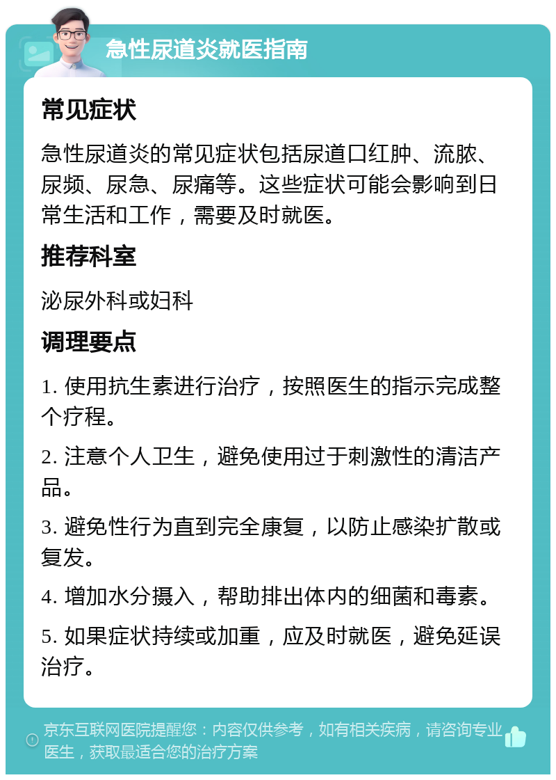 急性尿道炎就医指南 常见症状 急性尿道炎的常见症状包括尿道口红肿、流脓、尿频、尿急、尿痛等。这些症状可能会影响到日常生活和工作，需要及时就医。 推荐科室 泌尿外科或妇科 调理要点 1. 使用抗生素进行治疗，按照医生的指示完成整个疗程。 2. 注意个人卫生，避免使用过于刺激性的清洁产品。 3. 避免性行为直到完全康复，以防止感染扩散或复发。 4. 增加水分摄入，帮助排出体内的细菌和毒素。 5. 如果症状持续或加重，应及时就医，避免延误治疗。