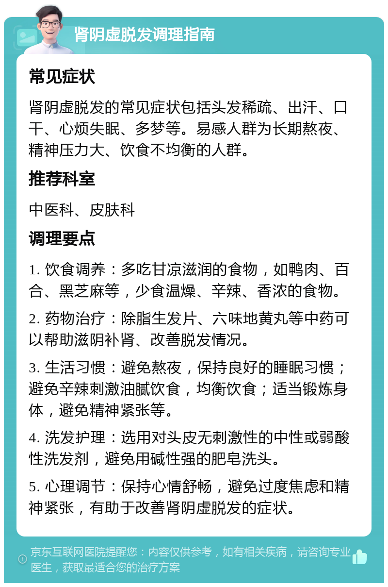 肾阴虚脱发调理指南 常见症状 肾阴虚脱发的常见症状包括头发稀疏、出汗、口干、心烦失眠、多梦等。易感人群为长期熬夜、精神压力大、饮食不均衡的人群。 推荐科室 中医科、皮肤科 调理要点 1. 饮食调养：多吃甘凉滋润的食物，如鸭肉、百合、黑芝麻等，少食温燥、辛辣、香浓的食物。 2. 药物治疗：除脂生发片、六味地黄丸等中药可以帮助滋阴补肾、改善脱发情况。 3. 生活习惯：避免熬夜，保持良好的睡眠习惯；避免辛辣刺激油腻饮食，均衡饮食；适当锻炼身体，避免精神紧张等。 4. 洗发护理：选用对头皮无刺激性的中性或弱酸性洗发剂，避免用碱性强的肥皂洗头。 5. 心理调节：保持心情舒畅，避免过度焦虑和精神紧张，有助于改善肾阴虚脱发的症状。