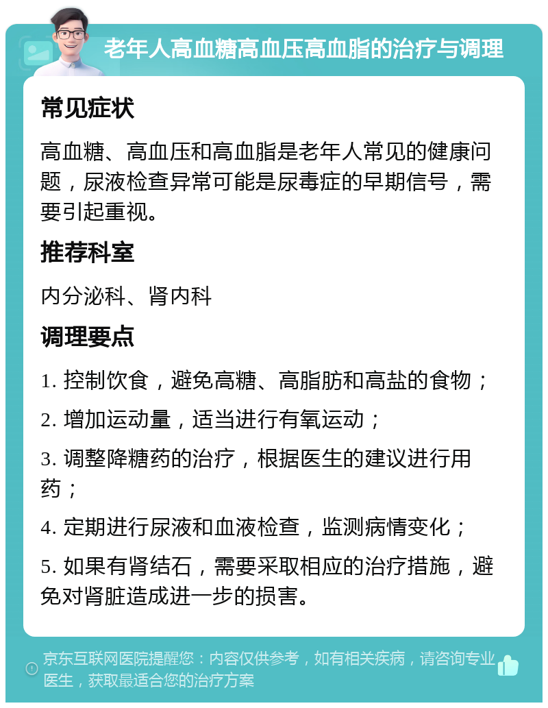 老年人高血糖高血压高血脂的治疗与调理 常见症状 高血糖、高血压和高血脂是老年人常见的健康问题，尿液检查异常可能是尿毒症的早期信号，需要引起重视。 推荐科室 内分泌科、肾内科 调理要点 1. 控制饮食，避免高糖、高脂肪和高盐的食物； 2. 增加运动量，适当进行有氧运动； 3. 调整降糖药的治疗，根据医生的建议进行用药； 4. 定期进行尿液和血液检查，监测病情变化； 5. 如果有肾结石，需要采取相应的治疗措施，避免对肾脏造成进一步的损害。