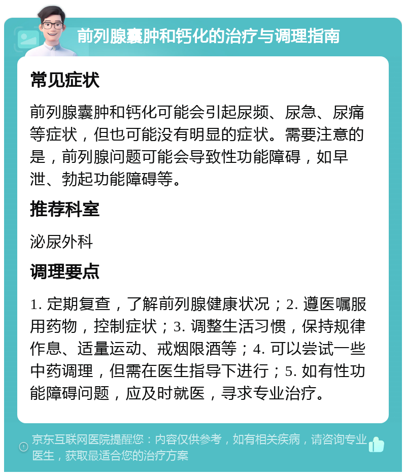 前列腺囊肿和钙化的治疗与调理指南 常见症状 前列腺囊肿和钙化可能会引起尿频、尿急、尿痛等症状，但也可能没有明显的症状。需要注意的是，前列腺问题可能会导致性功能障碍，如早泄、勃起功能障碍等。 推荐科室 泌尿外科 调理要点 1. 定期复查，了解前列腺健康状况；2. 遵医嘱服用药物，控制症状；3. 调整生活习惯，保持规律作息、适量运动、戒烟限酒等；4. 可以尝试一些中药调理，但需在医生指导下进行；5. 如有性功能障碍问题，应及时就医，寻求专业治疗。