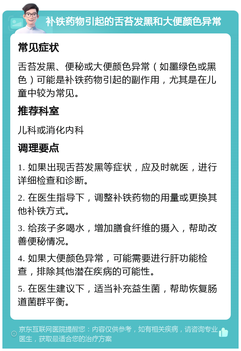 补铁药物引起的舌苔发黑和大便颜色异常 常见症状 舌苔发黑、便秘或大便颜色异常（如墨绿色或黑色）可能是补铁药物引起的副作用，尤其是在儿童中较为常见。 推荐科室 儿科或消化内科 调理要点 1. 如果出现舌苔发黑等症状，应及时就医，进行详细检查和诊断。 2. 在医生指导下，调整补铁药物的用量或更换其他补铁方式。 3. 给孩子多喝水，增加膳食纤维的摄入，帮助改善便秘情况。 4. 如果大便颜色异常，可能需要进行肝功能检查，排除其他潜在疾病的可能性。 5. 在医生建议下，适当补充益生菌，帮助恢复肠道菌群平衡。