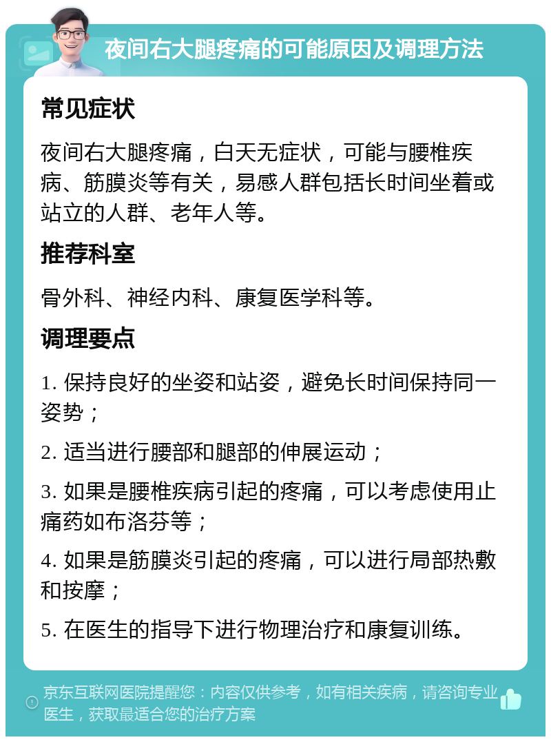 夜间右大腿疼痛的可能原因及调理方法 常见症状 夜间右大腿疼痛，白天无症状，可能与腰椎疾病、筋膜炎等有关，易感人群包括长时间坐着或站立的人群、老年人等。 推荐科室 骨外科、神经内科、康复医学科等。 调理要点 1. 保持良好的坐姿和站姿，避免长时间保持同一姿势； 2. 适当进行腰部和腿部的伸展运动； 3. 如果是腰椎疾病引起的疼痛，可以考虑使用止痛药如布洛芬等； 4. 如果是筋膜炎引起的疼痛，可以进行局部热敷和按摩； 5. 在医生的指导下进行物理治疗和康复训练。