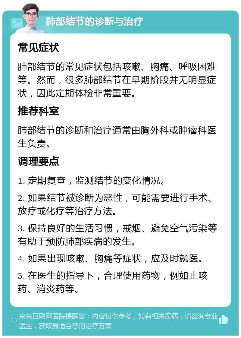 肺部结节的诊断与治疗 常见症状 肺部结节的常见症状包括咳嗽、胸痛、呼吸困难等。然而，很多肺部结节在早期阶段并无明显症状，因此定期体检非常重要。 推荐科室 肺部结节的诊断和治疗通常由胸外科或肿瘤科医生负责。 调理要点 1. 定期复查，监测结节的变化情况。 2. 如果结节被诊断为恶性，可能需要进行手术、放疗或化疗等治疗方法。 3. 保持良好的生活习惯，戒烟、避免空气污染等有助于预防肺部疾病的发生。 4. 如果出现咳嗽、胸痛等症状，应及时就医。 5. 在医生的指导下，合理使用药物，例如止咳药、消炎药等。