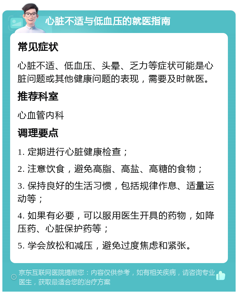 心脏不适与低血压的就医指南 常见症状 心脏不适、低血压、头晕、乏力等症状可能是心脏问题或其他健康问题的表现，需要及时就医。 推荐科室 心血管内科 调理要点 1. 定期进行心脏健康检查； 2. 注意饮食，避免高脂、高盐、高糖的食物； 3. 保持良好的生活习惯，包括规律作息、适量运动等； 4. 如果有必要，可以服用医生开具的药物，如降压药、心脏保护药等； 5. 学会放松和减压，避免过度焦虑和紧张。