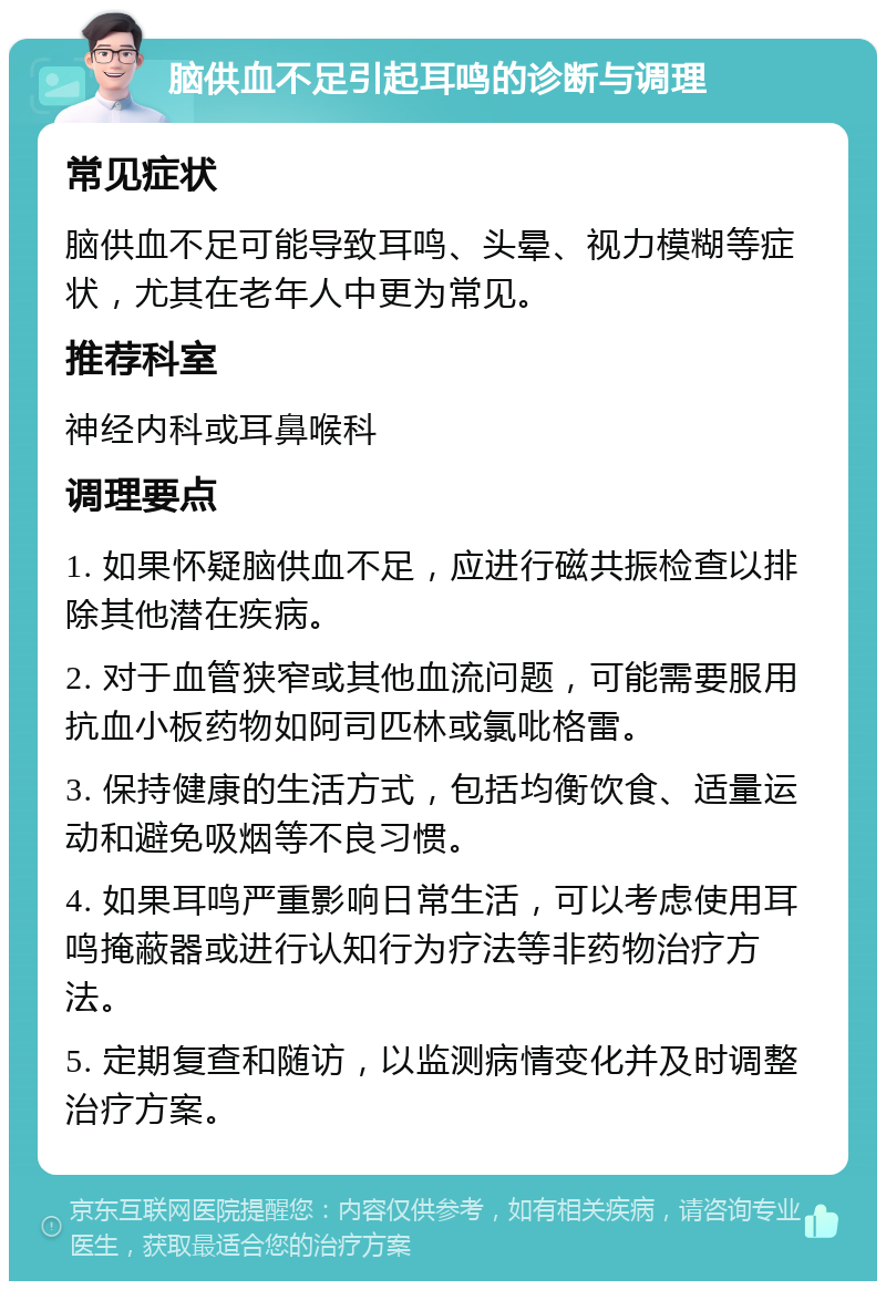 脑供血不足引起耳鸣的诊断与调理 常见症状 脑供血不足可能导致耳鸣、头晕、视力模糊等症状，尤其在老年人中更为常见。 推荐科室 神经内科或耳鼻喉科 调理要点 1. 如果怀疑脑供血不足，应进行磁共振检查以排除其他潜在疾病。 2. 对于血管狭窄或其他血流问题，可能需要服用抗血小板药物如阿司匹林或氯吡格雷。 3. 保持健康的生活方式，包括均衡饮食、适量运动和避免吸烟等不良习惯。 4. 如果耳鸣严重影响日常生活，可以考虑使用耳鸣掩蔽器或进行认知行为疗法等非药物治疗方法。 5. 定期复查和随访，以监测病情变化并及时调整治疗方案。