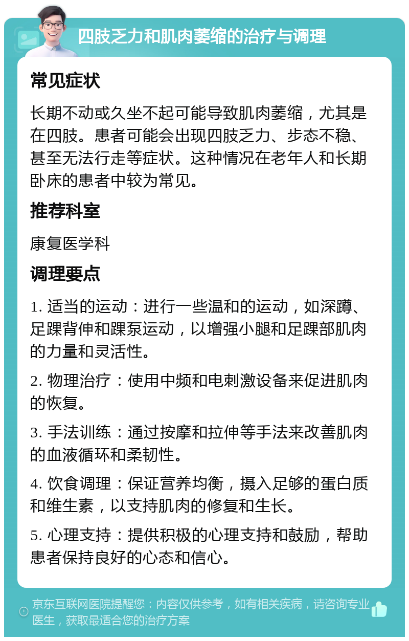 四肢乏力和肌肉萎缩的治疗与调理 常见症状 长期不动或久坐不起可能导致肌肉萎缩，尤其是在四肢。患者可能会出现四肢乏力、步态不稳、甚至无法行走等症状。这种情况在老年人和长期卧床的患者中较为常见。 推荐科室 康复医学科 调理要点 1. 适当的运动：进行一些温和的运动，如深蹲、足踝背伸和踝泵运动，以增强小腿和足踝部肌肉的力量和灵活性。 2. 物理治疗：使用中频和电刺激设备来促进肌肉的恢复。 3. 手法训练：通过按摩和拉伸等手法来改善肌肉的血液循环和柔韧性。 4. 饮食调理：保证营养均衡，摄入足够的蛋白质和维生素，以支持肌肉的修复和生长。 5. 心理支持：提供积极的心理支持和鼓励，帮助患者保持良好的心态和信心。