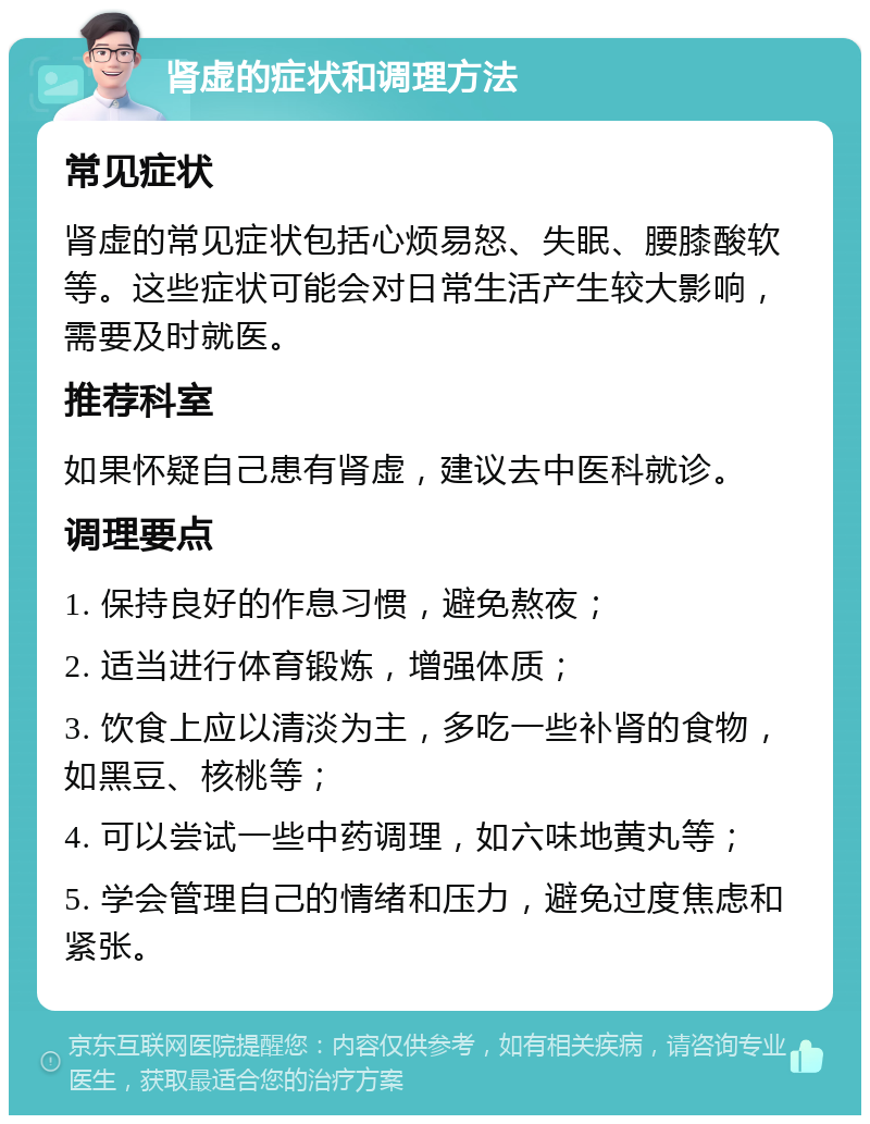 肾虚的症状和调理方法 常见症状 肾虚的常见症状包括心烦易怒、失眠、腰膝酸软等。这些症状可能会对日常生活产生较大影响，需要及时就医。 推荐科室 如果怀疑自己患有肾虚，建议去中医科就诊。 调理要点 1. 保持良好的作息习惯，避免熬夜； 2. 适当进行体育锻炼，增强体质； 3. 饮食上应以清淡为主，多吃一些补肾的食物，如黑豆、核桃等； 4. 可以尝试一些中药调理，如六味地黄丸等； 5. 学会管理自己的情绪和压力，避免过度焦虑和紧张。