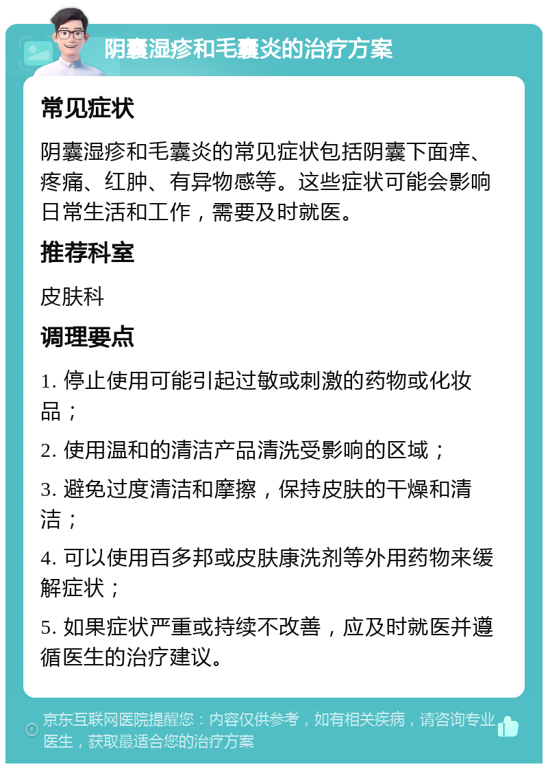 阴囊湿疹和毛囊炎的治疗方案 常见症状 阴囊湿疹和毛囊炎的常见症状包括阴囊下面痒、疼痛、红肿、有异物感等。这些症状可能会影响日常生活和工作，需要及时就医。 推荐科室 皮肤科 调理要点 1. 停止使用可能引起过敏或刺激的药物或化妆品； 2. 使用温和的清洁产品清洗受影响的区域； 3. 避免过度清洁和摩擦，保持皮肤的干燥和清洁； 4. 可以使用百多邦或皮肤康洗剂等外用药物来缓解症状； 5. 如果症状严重或持续不改善，应及时就医并遵循医生的治疗建议。