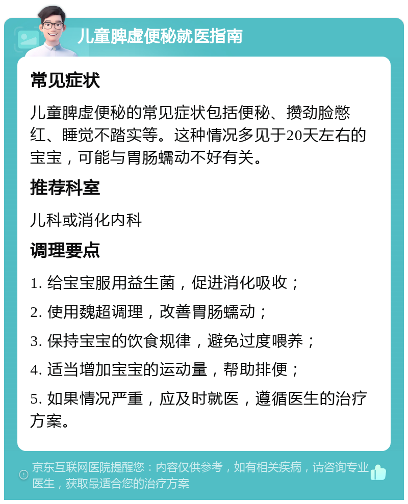 儿童脾虚便秘就医指南 常见症状 儿童脾虚便秘的常见症状包括便秘、攒劲脸憋红、睡觉不踏实等。这种情况多见于20天左右的宝宝，可能与胃肠蠕动不好有关。 推荐科室 儿科或消化内科 调理要点 1. 给宝宝服用益生菌，促进消化吸收； 2. 使用魏超调理，改善胃肠蠕动； 3. 保持宝宝的饮食规律，避免过度喂养； 4. 适当增加宝宝的运动量，帮助排便； 5. 如果情况严重，应及时就医，遵循医生的治疗方案。