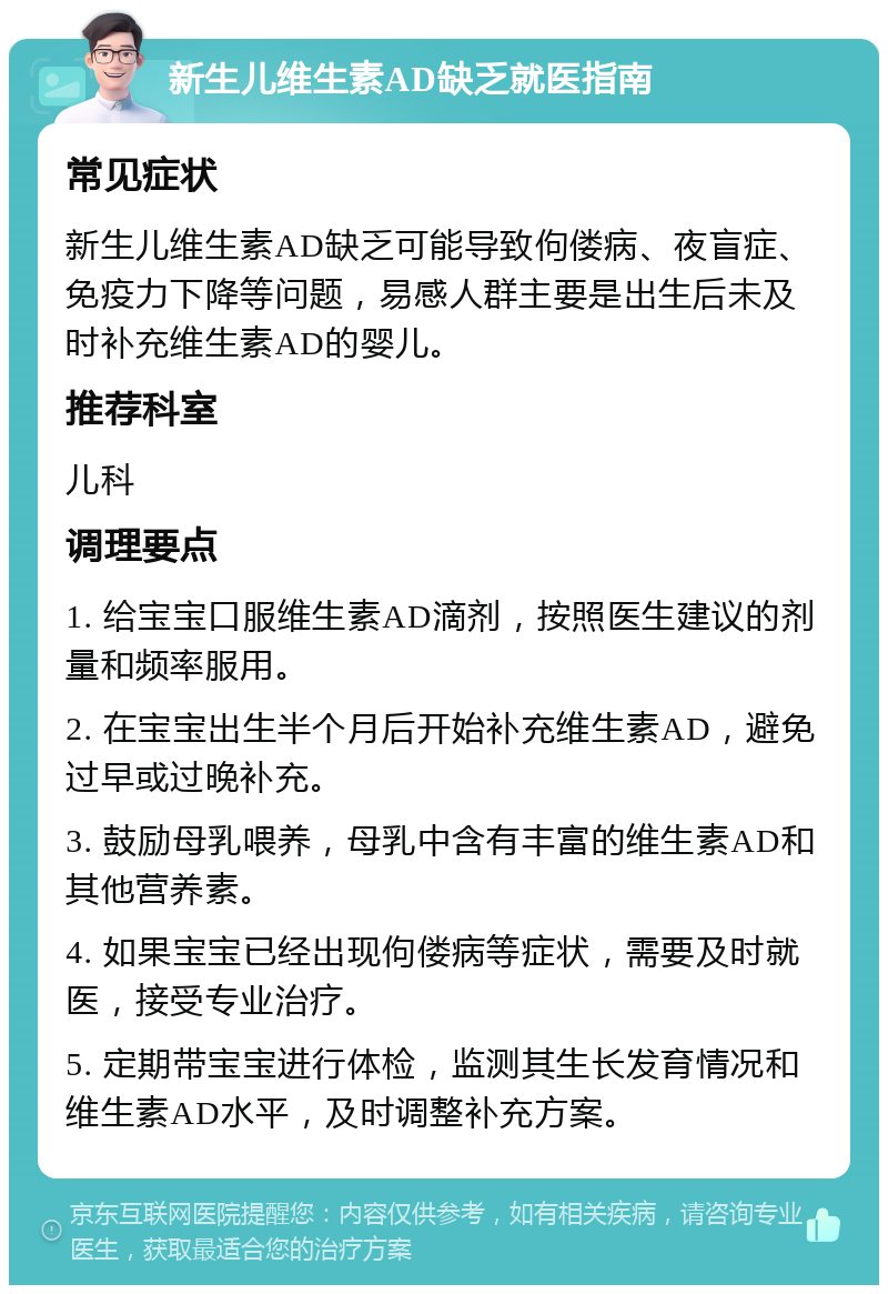 新生儿维生素AD缺乏就医指南 常见症状 新生儿维生素AD缺乏可能导致佝偻病、夜盲症、免疫力下降等问题，易感人群主要是出生后未及时补充维生素AD的婴儿。 推荐科室 儿科 调理要点 1. 给宝宝口服维生素AD滴剂，按照医生建议的剂量和频率服用。 2. 在宝宝出生半个月后开始补充维生素AD，避免过早或过晚补充。 3. 鼓励母乳喂养，母乳中含有丰富的维生素AD和其他营养素。 4. 如果宝宝已经出现佝偻病等症状，需要及时就医，接受专业治疗。 5. 定期带宝宝进行体检，监测其生长发育情况和维生素AD水平，及时调整补充方案。