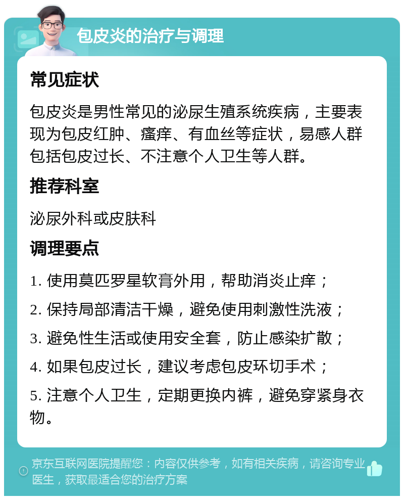 包皮炎的治疗与调理 常见症状 包皮炎是男性常见的泌尿生殖系统疾病，主要表现为包皮红肿、瘙痒、有血丝等症状，易感人群包括包皮过长、不注意个人卫生等人群。 推荐科室 泌尿外科或皮肤科 调理要点 1. 使用莫匹罗星软膏外用，帮助消炎止痒； 2. 保持局部清洁干燥，避免使用刺激性洗液； 3. 避免性生活或使用安全套，防止感染扩散； 4. 如果包皮过长，建议考虑包皮环切手术； 5. 注意个人卫生，定期更换内裤，避免穿紧身衣物。