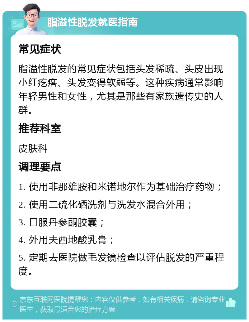 脂溢性脱发就医指南 常见症状 脂溢性脱发的常见症状包括头发稀疏、头皮出现小红疙瘩、头发变得软弱等。这种疾病通常影响年轻男性和女性，尤其是那些有家族遗传史的人群。 推荐科室 皮肤科 调理要点 1. 使用非那雄胺和米诺地尔作为基础治疗药物； 2. 使用二硫化硒洗剂与洗发水混合外用； 3. 口服丹参酮胶囊； 4. 外用夫西地酸乳膏； 5. 定期去医院做毛发镜检查以评估脱发的严重程度。